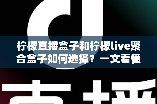 柠檬直播盒子和柠檬live聚合盒子如何选择？一文看懂核心区别与选购避坑全攻略