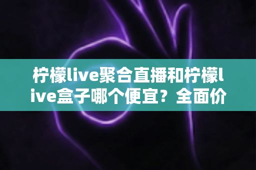 柠檬live聚合直播和柠檬live盒子哪个便宜?全面价格对比与选购指南 柠檬live聚合直播和柠檬live盒子哪个便宜?全面价格对比与选购指南