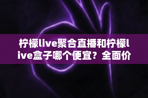 柠檬live聚合直播和柠檬live盒子哪个便宜?全面价格对比与选购指南 柠檬live聚合直播和柠檬live盒子哪个便宜?全面价格对比与选购指南