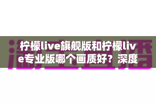 柠檬live旗舰版和柠檬live专业版哪个画质好?深度对比全面解析,帮你选出最适合的直播版本 柠檬live旗舰版和柠檬live专业版哪个画质好?深度对比全面解析,帮你选出最适合的直播版本