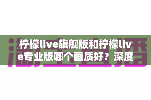柠檬live旗舰版和柠檬live专业版哪个画质好?深度对比全面解析,帮你选出最适合的直播版本 柠檬live旗舰版和柠檬live专业版哪个画质好?深度对比全面解析,帮你选出最适合的直播版本