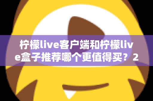 柠檬live客户端和柠檬live盒子推荐哪个更值得买？2025最新选购对比指南，看完不花冤枉钱