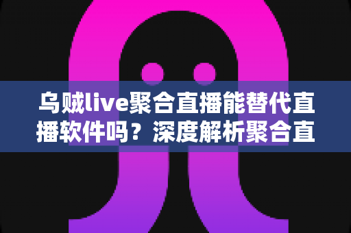 乌贼live聚合直播能替代直播软件吗？深度解析聚合直播工具的真实价值与局限性