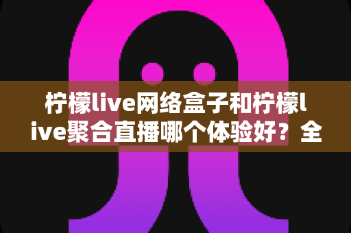 柠檬live网络盒子和柠檬live聚合直播哪个体验好?全面对比评测帮你找到最适合的观影方案 柠檬live网络盒子和柠檬live聚合直播哪个体验好?全面对比评测帮你找到最适合的观影方案