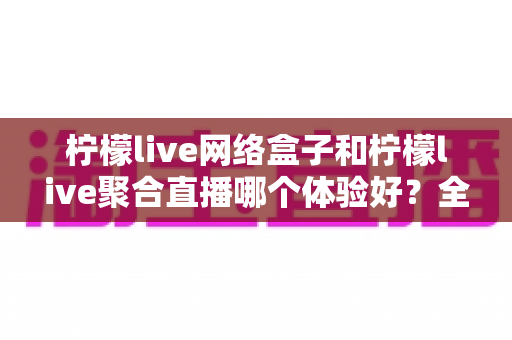 柠檬live网络盒子和柠檬live聚合直播哪个体验好？全面对比评测帮你找到最适合的观影方案