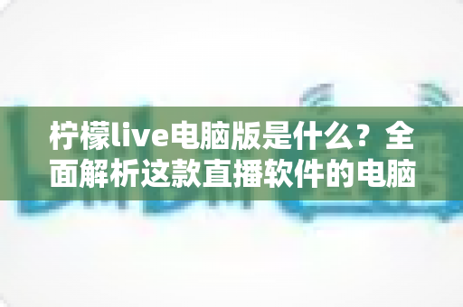 柠檬live电脑版是什么？全面解析这款直播软件的电脑端使用指南与功能亮点