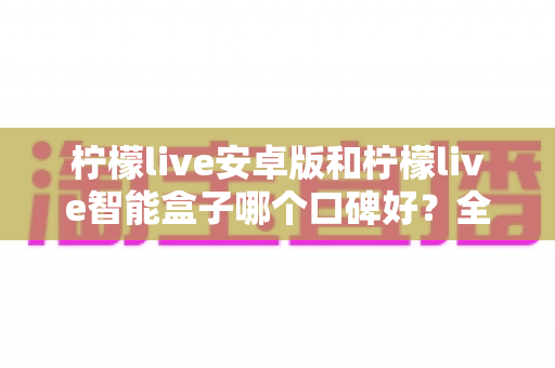 柠檬live安卓版和柠檬live智能盒子哪个口碑好？全网口碑深度对比与选购避坑指南