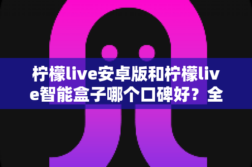 柠檬live安卓版和柠檬live智能盒子哪个口碑好？全网口碑深度对比与选购避坑指南