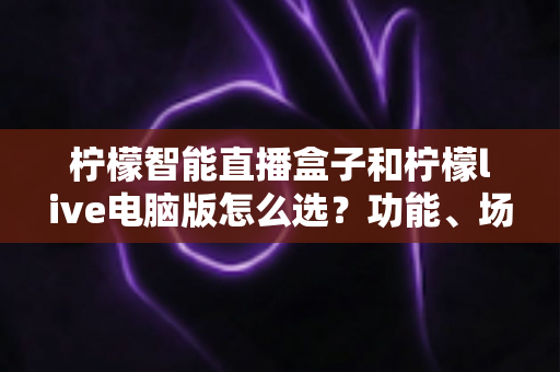 柠檬智能直播盒子和柠檬live电脑版怎么选？功能、场景、性价比全方位对比指南