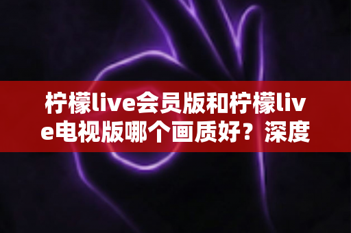 柠檬live会员版和柠檬live电视版哪个画质好？深度画质测评帮你一次选对