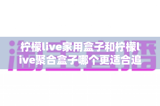 柠檬live家用盒子和柠檬live聚合盒子哪个更适合追剧？深度对比帮你选对追剧神器