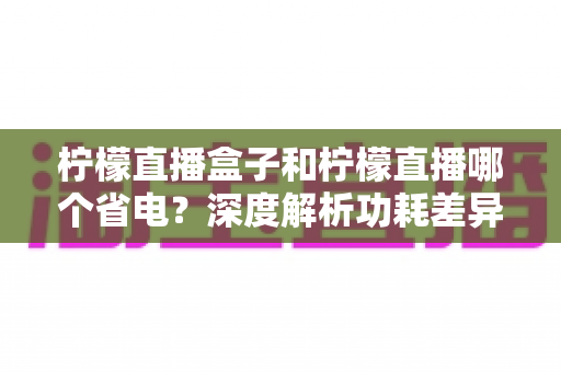 柠檬直播盒子和柠檬直播哪个省电?深度解析功耗差异与实用省电指南 柠檬直播盒子和柠檬直播哪个省电?深度解析功耗差异与实用省电指南