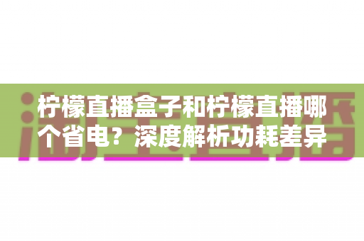 柠檬直播盒子和柠檬直播哪个省电？深度解析功耗差异与实用省电指南