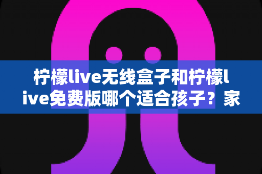 柠檬live无线盒子和柠檬live免费版哪个适合孩子？家长必读的全方位选择指南
