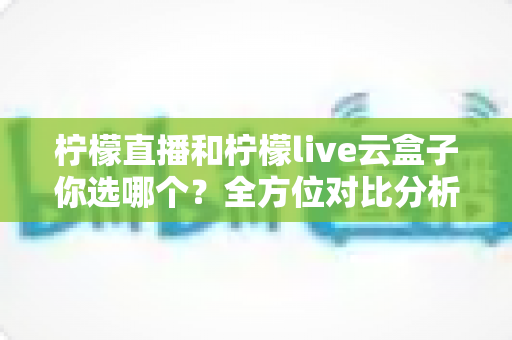 柠檬直播和柠檬live云盒子你选哪个？全方位对比分析助你做出明智选择