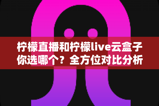 柠檬直播和柠檬live云盒子你选哪个？全方位对比分析助你做出明智选择