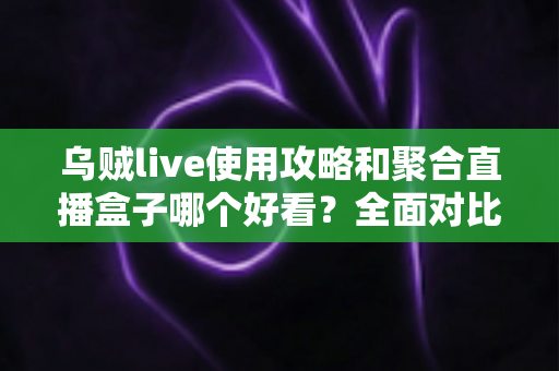 乌贼live使用攻略和聚合直播盒子哪个好看？全面对比解析助你选对观赛利器