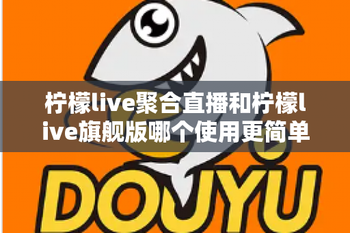 柠檬live聚合直播和柠檬live旗舰版哪个使用更简单？全方位使用体验对比指南帮你一次选对