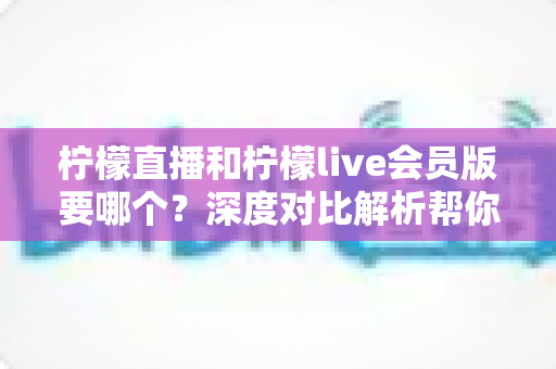 柠檬直播和柠檬live会员版要哪个?深度对比解析帮你做出最佳选择 柠檬直播和柠檬live会员版要哪个?深度对比解析帮你做出最佳选择