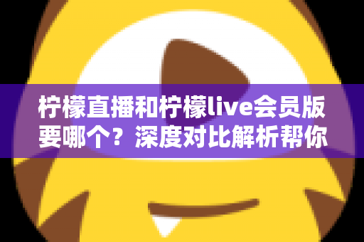 柠檬直播和柠檬live会员版要哪个?深度对比解析帮你做出最佳选择 柠檬直播和柠檬live会员版要哪个?深度对比解析帮你做出最佳选择