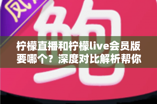 柠檬直播和柠檬live会员版要哪个?深度对比解析帮你做出最佳选择 柠檬直播和柠檬live会员版要哪个?深度对比解析帮你做出最佳选择
