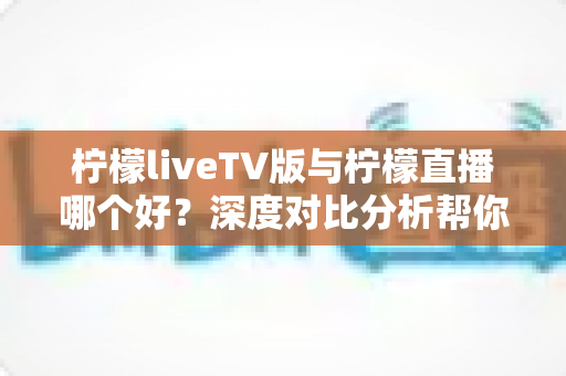 柠檬liveTV版与柠檬直播哪个好？深度对比分析帮你找到最佳选择
