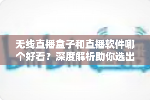 无线直播盒子和直播软件哪个好看？深度解析助你选出最佳观看方案