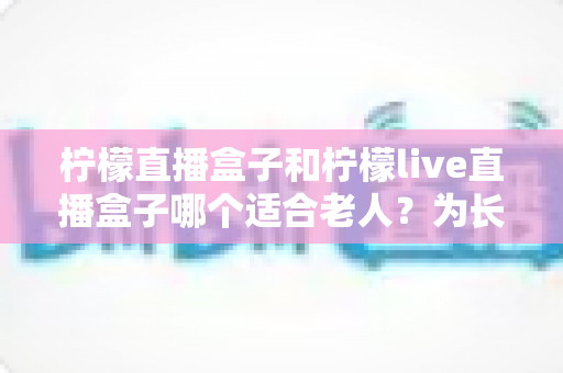 柠檬直播盒子和柠檬live直播盒子哪个适合老人？为长辈挑选直播盒子的实用指南