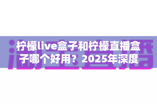 柠檬live盒子和柠檬直播盒子哪个好用？2025年深度对比评测与选购指南