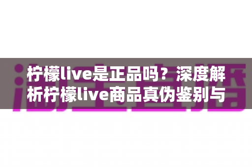 柠檬live是正品吗?深度解析柠檬live商品真伪鉴别与安全购物全攻略 柠檬live是正品吗?深度解析柠檬live商品真伪鉴别与安全购物全攻略