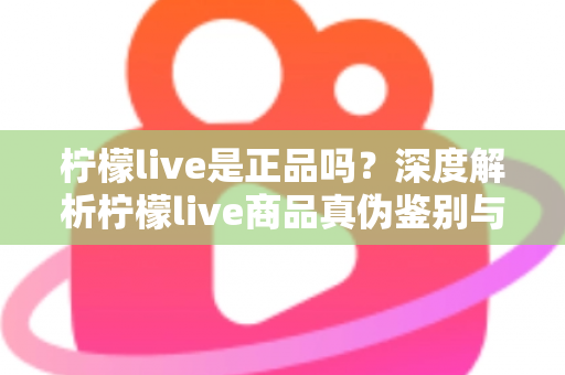 柠檬live是正品吗?深度解析柠檬live商品真伪鉴别与安全购物全攻略 柠檬live是正品吗?深度解析柠檬live商品真伪鉴别与安全购物全攻略