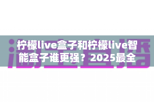 柠檬live盒子和柠檬live智能盒子谁更强?2025最全深度对比评测,看完再买不踩坑 柠檬live盒子和柠檬live智能盒子谁更强?2025最全深度对比评测,看完再买不踩坑