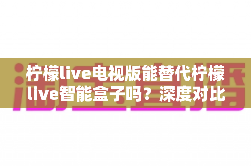 柠檬live电视版能替代柠檬live智能盒子吗?深度对比两种方案,帮你找到最适合的观看选择 柠檬live电视版能替代柠檬live智能盒子吗?深度对比两种方案,帮你找到最适合的观看选择