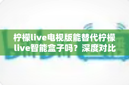 柠檬live电视版能替代柠檬live智能盒子吗?深度对比两种方案,帮你找到最适合的观看选择 柠檬live电视版能替代柠檬live智能盒子吗?深度对比两种方案,帮你找到最适合的观看选择