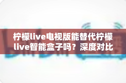 柠檬live电视版能替代柠檬live智能盒子吗?深度对比两种方案,帮你找到最适合的观看选择 柠檬live电视版能替代柠檬live智能盒子吗?深度对比两种方案,帮你找到最适合的观看选择