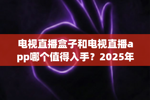 电视直播盒子和电视直播app哪个值得入手？2025年最全选购指南与深度对比分析
