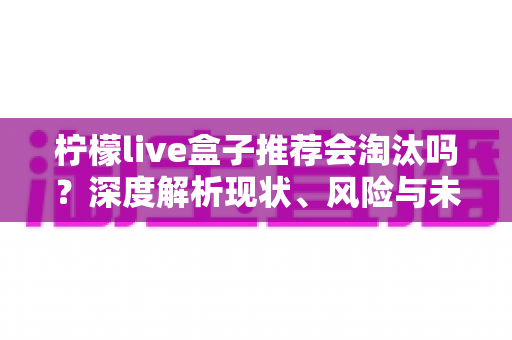 柠檬live盒子推荐会淘汰吗？深度解析现状、风险与未来走向