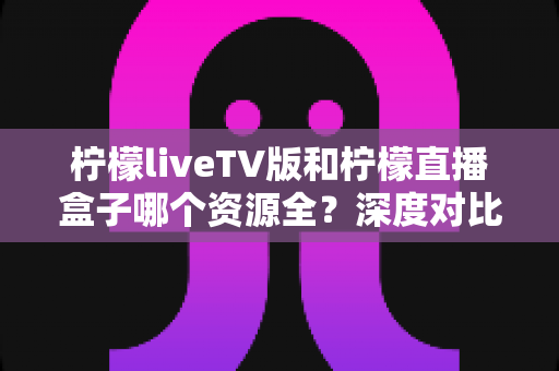 柠檬liveTV版和柠檬直播盒子哪个资源全?深度对比评测与选购指南全解析 柠檬liveTV版和柠檬直播盒子哪个资源全?深度对比评测与选购指南全解析