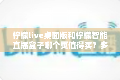 柠檬live桌面版和柠檬智能直播盒子哪个更值得买？多维度实测对比帮你选对不踩坑