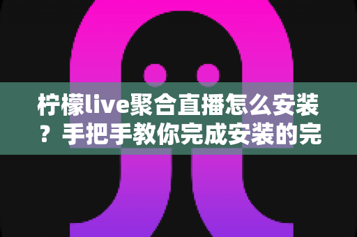 柠檬live聚合直播怎么安装？手把手教你完成安装的完整教程与避坑指南