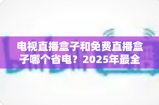 电视直播盒子和免费直播盒子哪个省电？2025年最全功耗对比与省电选购指南