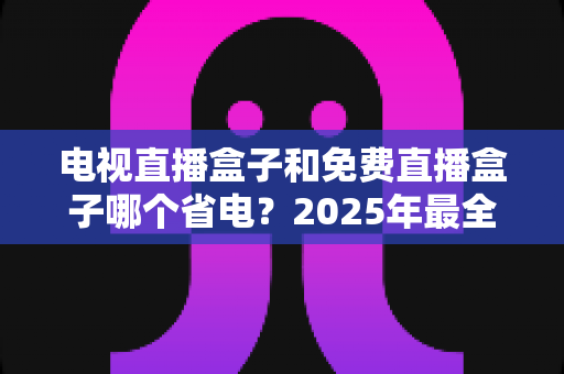 电视直播盒子和免费直播盒子哪个省电？2025年最全功耗对比与省电选购指南