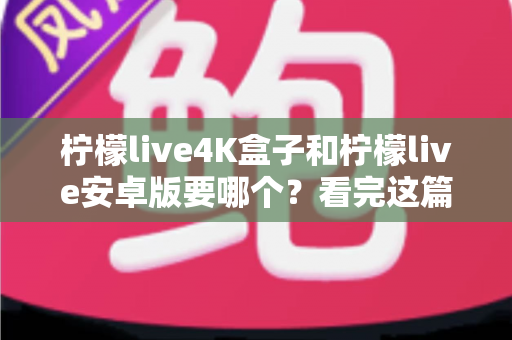 柠檬live4K盒子和柠檬live安卓版要哪个？看完这篇深度对比再决定不后悔