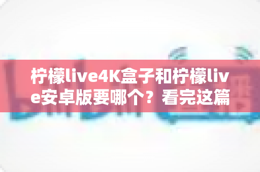 柠檬live4K盒子和柠檬live安卓版要哪个？看完这篇深度对比再决定不后悔