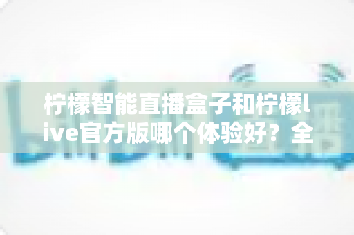 柠檬智能直播盒子和柠檬live官方版哪个体验好？全面深度对比测评，帮你找到最适合的直播解决方案