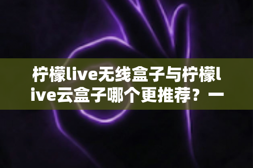 柠檬live无线盒子与柠檬live云盒子哪个更推荐?一文读懂两者差异与选购指南 柠檬live无线盒子与柠檬live云盒子哪个更推荐?一文读懂两者差异与选购指南