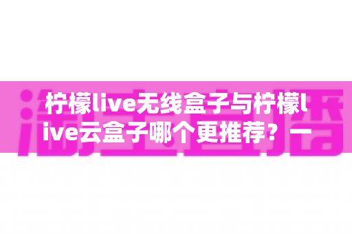 柠檬live无线盒子与柠檬live云盒子哪个更推荐?一文读懂两者差异与选购指南 柠檬live无线盒子与柠檬live云盒子哪个更推荐?一文读懂两者差异与选购指南