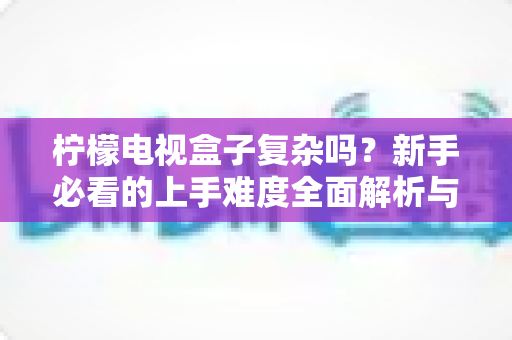 柠檬电视盒子复杂吗？新手必看的上手难度全面解析与使用指南