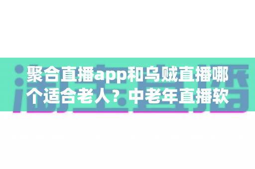 聚合直播app和乌贼直播哪个适合老人？中老年直播软件选择全攻略