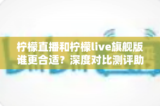 柠檬直播和柠檬live旗舰版谁更合适?深度对比测评助你做出明智选择 柠檬直播和柠檬live旗舰版谁更合适?深度对比测评助你做出明智选择